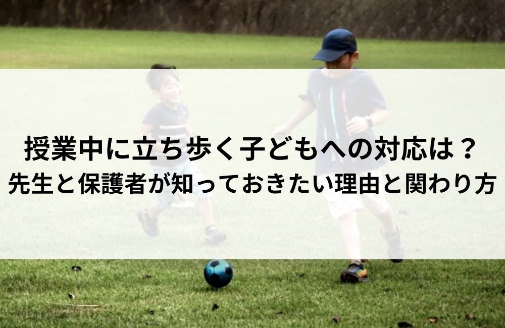授業中に立ち歩く子どもへの対応は？先生と保護者が知っておきたい理由と関わり方